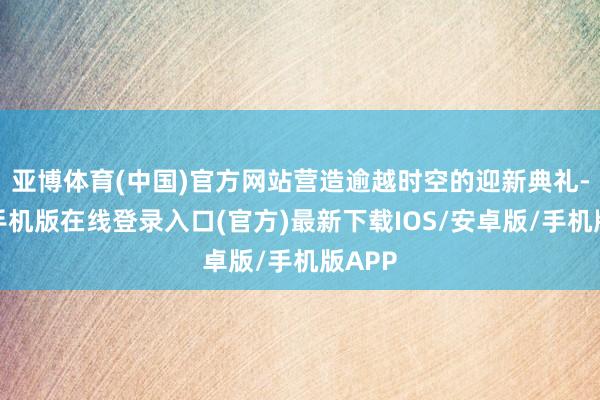亚博体育(中国)官方网站营造逾越时空的迎新典礼-亚搏手机版在线登录入口(官方)最新下载IOS/安卓版/手机版APP