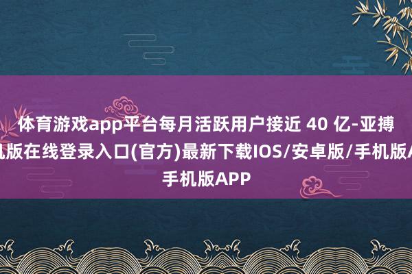 体育游戏app平台每月活跃用户接近 40 亿-亚搏手机版在线登录入口(官方)最新下载IOS/安卓版/手机版APP