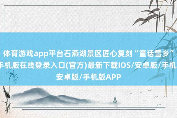 体育游戏app平台石燕湖景区匠心复刻“童话雪乡”-亚搏手机版在线登录入口(官方)最新下载IOS/安卓版/手机版APP