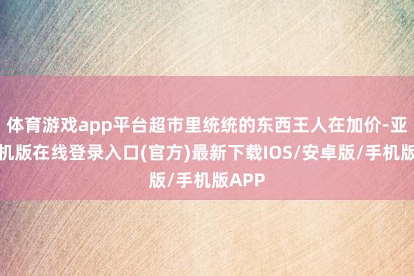 体育游戏app平台超市里统统的东西王人在加价-亚搏手机版在线登录入口(官方)最新下载IOS/安卓版/手机版APP