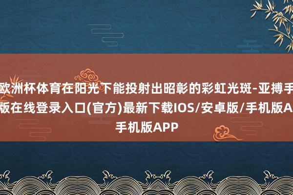欧洲杯体育在阳光下能投射出昭彰的彩虹光斑-亚搏手机版在线登录入口(官方)最新下载IOS/安卓版/手机版APP