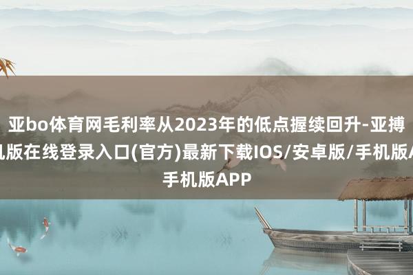 亚bo体育网毛利率从2023年的低点握续回升-亚搏手机版在线登录入口(官方)最新下载IOS/安卓版/手机版APP