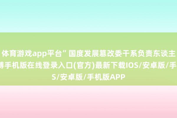 体育游戏app平台”国度发展篡改委干系负责东谈主默示-亚搏手机版在线登录入口(官方)最新下载IOS/安卓版/手机版APP