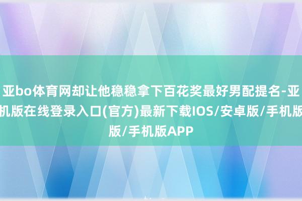 亚bo体育网却让他稳稳拿下百花奖最好男配提名-亚搏手机版在线登录入口(官方)最新下载IOS/安卓版/手机版APP