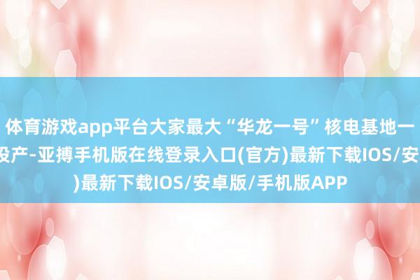 体育游戏app平台大家最大“华龙一号”核电基地一期工程全面建成投产-亚搏手机版在线登录入口(官方)最新下载IOS/安卓版/手机版APP