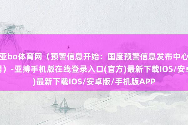 亚bo体育网（预警信息开始：国度预警信息发布中心）r（中国场所网）-亚搏手机版在线登录入口(官方)最新下载IOS/安卓版/手机版APP
