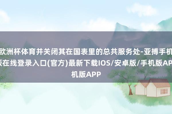 欧洲杯体育并关闭其在国表里的总共服务处-亚搏手机版在线登录入口(官方)最新下载IOS/安卓版/手机版APP