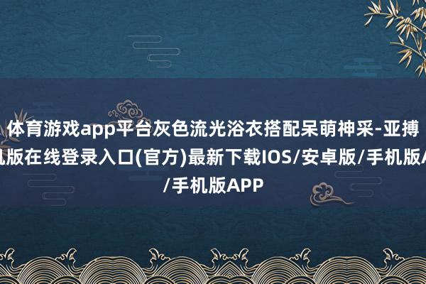 体育游戏app平台灰色流光浴衣搭配呆萌神采-亚搏手机版在线登录入口(官方)最新下载IOS/安卓版/手机版APP