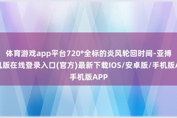 体育游戏app平台720°全标的炎风轮回时间-亚搏手机版在线登录入口(官方)最新下载IOS/安卓版/手机版APP