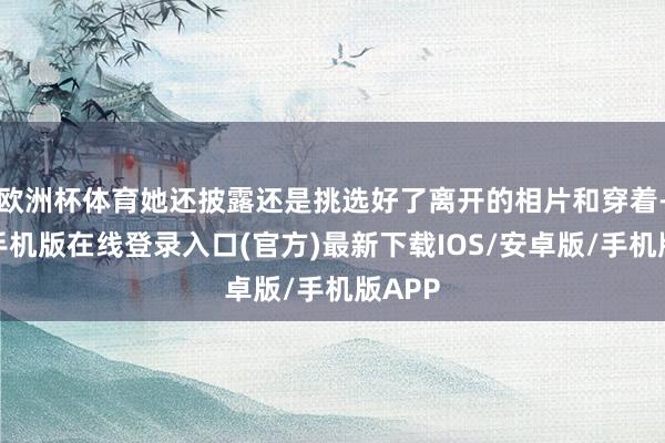 欧洲杯体育她还披露还是挑选好了离开的相片和穿着-亚搏手机版在线登录入口(官方)最新下载IOS/安卓版/手机版APP