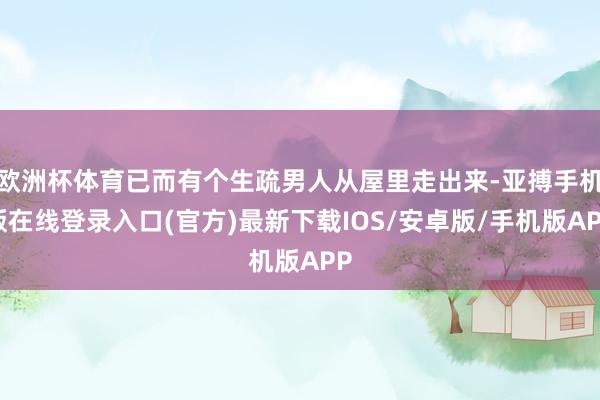 欧洲杯体育已而有个生疏男人从屋里走出来-亚搏手机版在线登录入口(官方)最新下载IOS/安卓版/手机版APP