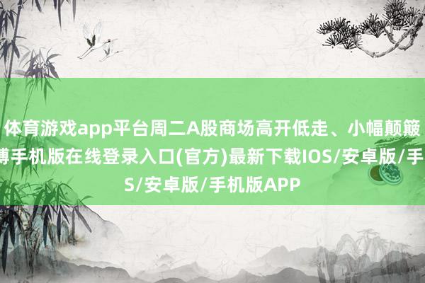 体育游戏app平台周二A股商场高开低走、小幅颠簸上行-亚搏手机版在线登录入口(官方)最新下载IOS/安卓版/手机版APP