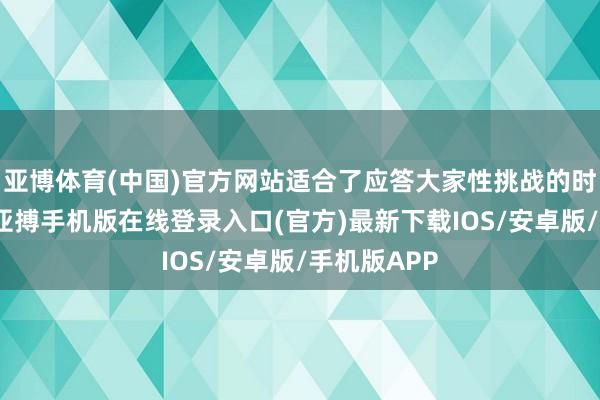 亚博体育(中国)官方网站适合了应答大家性挑战的时期新需求-亚搏手机版在线登录入口(官方)最新下载IOS/安卓版/手机版APP
