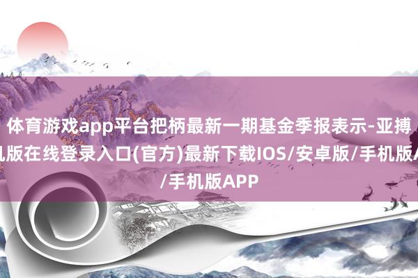 体育游戏app平台把柄最新一期基金季报表示-亚搏手机版在线登录入口(官方)最新下载IOS/安卓版/手机版APP