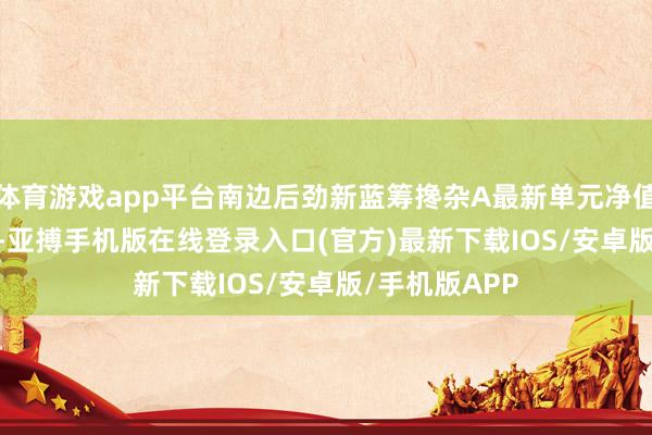 体育游戏app平台南边后劲新蓝筹搀杂A最新单元净值为1.7789元-亚搏手机版在线登录入口(官方)最新下载IOS/安卓版/手机版APP