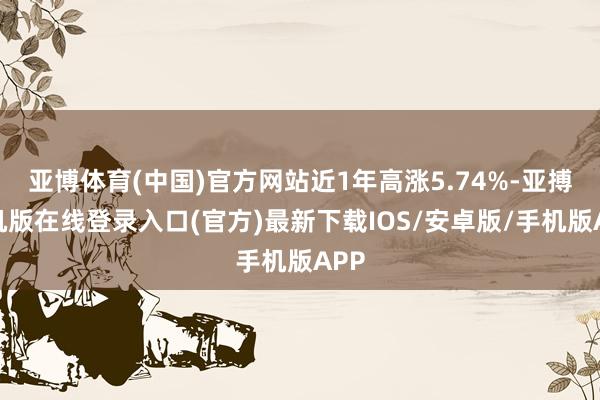亚博体育(中国)官方网站近1年高涨5.74%-亚搏手机版在线登录入口(官方)最新下载IOS/安卓版/手机版APP