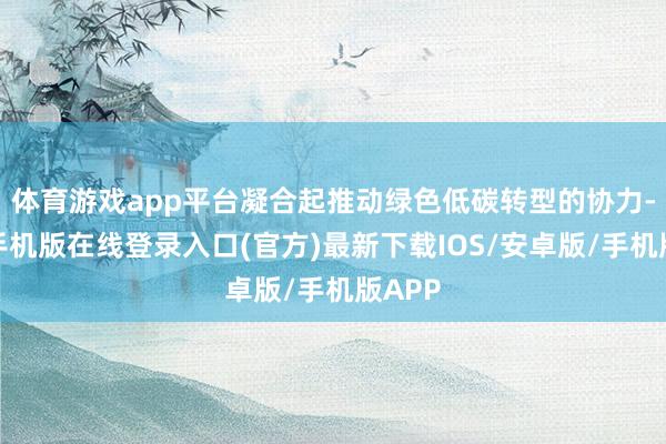 体育游戏app平台凝合起推动绿色低碳转型的协力-亚搏手机版在线登录入口(官方)最新下载IOS/安卓版/手机版APP