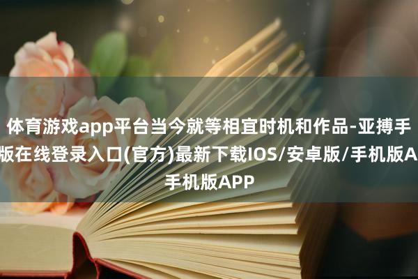 体育游戏app平台当今就等相宜时机和作品-亚搏手机版在线登录入口(官方)最新下载IOS/安卓版/手机版APP
