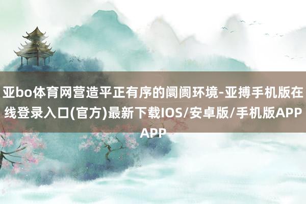 亚bo体育网营造平正有序的阛阓环境-亚搏手机版在线登录入口(官方)最新下载IOS/安卓版/手机版APP