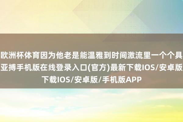 欧洲杯体育因为他老是能温雅到时间激流里一个个具体的东谈主-亚搏手机版在线登录入口(官方)最新下载IOS/安卓版/手机版APP