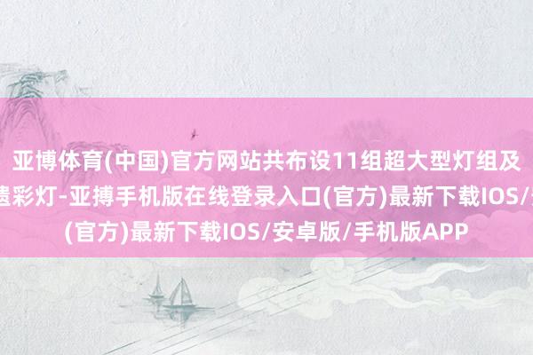 亚博体育(中国)官方网站共布设11组超大型灯组及200余组中微型非遗彩灯-亚搏手机版在线登录入口(官方)最新下载IOS/安卓版/手机版APP
