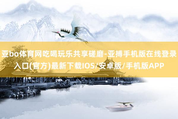 亚bo体育网吃喝玩乐共享磋磨-亚搏手机版在线登录入口(官方)最新下载IOS/安卓版/手机版APP