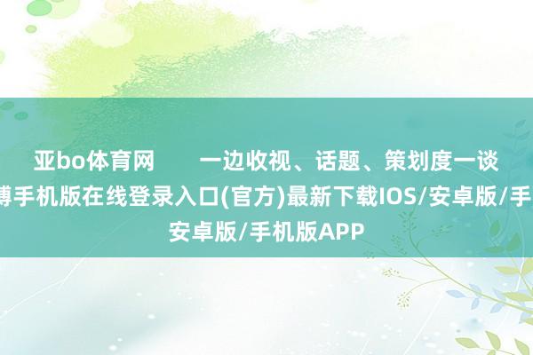 亚bo体育网       一边收视、话题、策划度一谈拉满-亚搏手机版在线登录入口(官方)最新下载IOS/安卓版/手机版APP