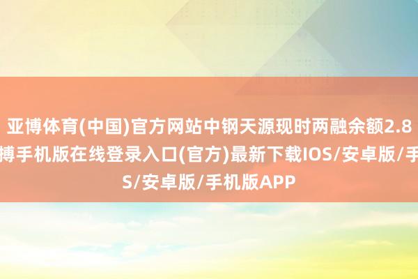亚博体育(中国)官方网站中钢天源现时两融余额2.86亿元-亚搏手机版在线登录入口(官方)最新下载IOS/安卓版/手机版APP