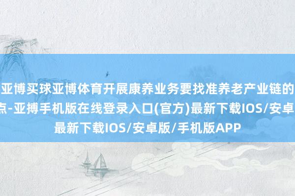 亚博买球亚博体育开展康养业务要找准养老产业链的切入点和发力点-亚搏手机版在线登录入口(官方)最新下载IOS/安卓版/手机版APP