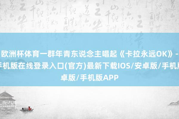欧洲杯体育一群年青东说念主唱起《卡拉永远OK》-亚搏手机版在线登录入口(官方)最新下载IOS/安卓版/手机版APP