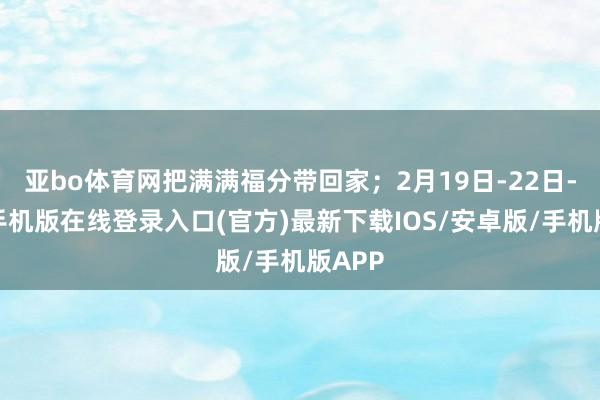 亚bo体育网把满满福分带回家；2月19日-22日-亚搏手机版在线登录入口(官方)最新下载IOS/安卓版/手机版APP