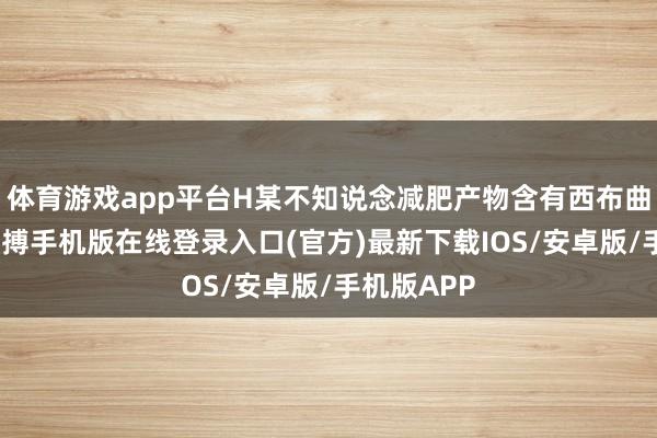 体育游戏app平台H某不知说念减肥产物含有西布曲明身分-亚搏手机版在线登录入口(官方)最新下载IOS/安卓版/手机版APP