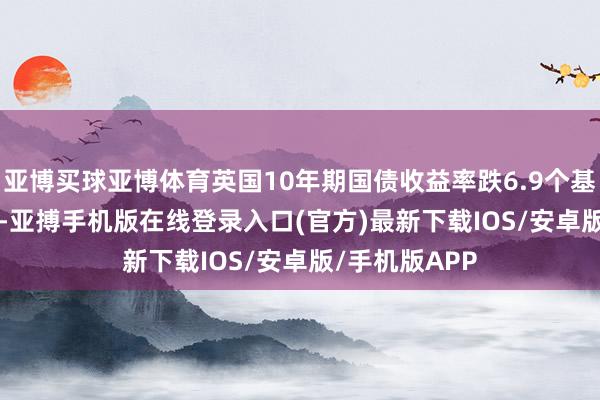 亚博买球亚博体育英国10年期国债收益率跌6.9个基点报4.507%-亚搏手机版在线登录入口(官方)最新下载IOS/安卓版/手机版APP