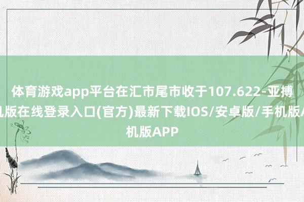 体育游戏app平台在汇市尾市收于107.622-亚搏手机版在线登录入口(官方)最新下载IOS/安卓版/手机版APP