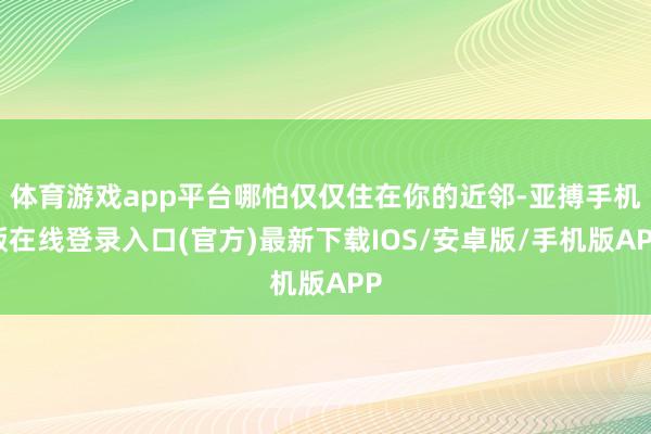 体育游戏app平台哪怕仅仅住在你的近邻-亚搏手机版在线登录入口(官方)最新下载IOS/安卓版/手机版APP
