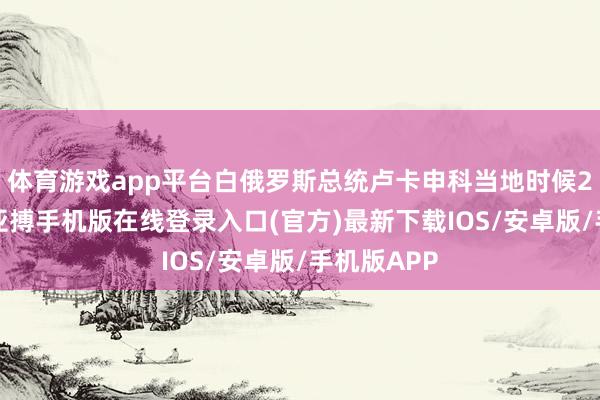 体育游戏app平台白俄罗斯总统卢卡申科当地时候23日晓示-亚搏手机版在线登录入口(官方)最新下载IOS/安卓版/手机版APP