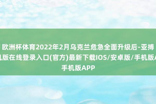 欧洲杯体育2022年2月乌克兰危急全面升级后-亚搏手机版在线登录入口(官方)最新下载IOS/安卓版/手机版APP