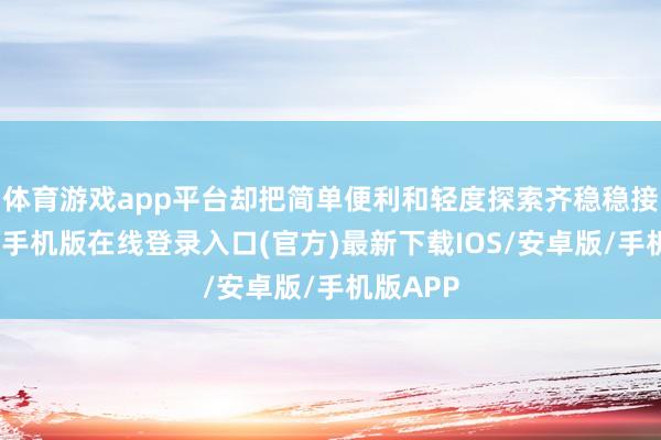 体育游戏app平台却把简单便利和轻度探索齐稳稳接住-亚搏手机版在线登录入口(官方)最新下载IOS/安卓版/手机版APP