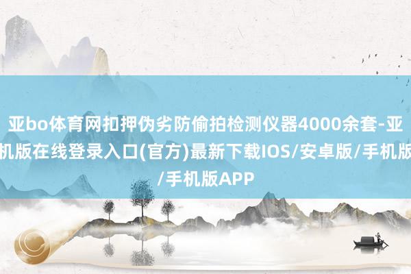 亚bo体育网扣押伪劣防偷拍检测仪器4000余套-亚搏手机版在线登录入口(官方)最新下载IOS/安卓版/手机版APP