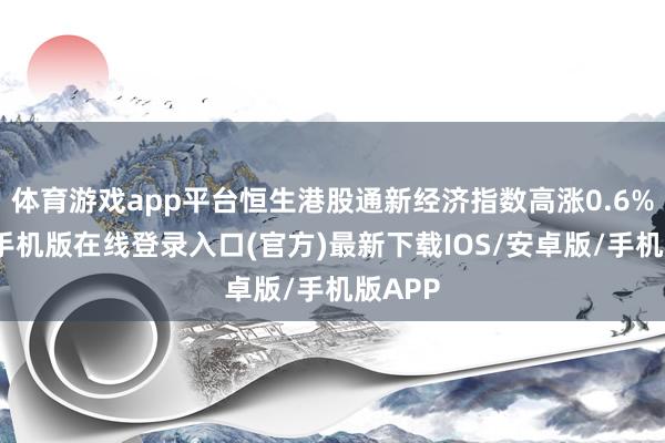体育游戏app平台恒生港股通新经济指数高涨0.6%-亚搏手机版在线登录入口(官方)最新下载IOS/安卓版/手机版APP