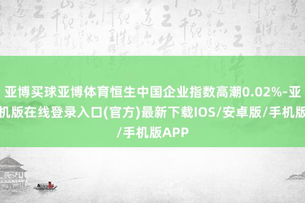 亚博买球亚博体育恒生中国企业指数高潮0.02%-亚搏手机版在线登录入口(官方)最新下载IOS/安卓版/手机版APP