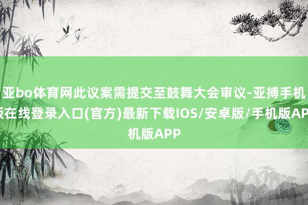 亚bo体育网此议案需提交至鼓舞大会审议-亚搏手机版在线登录入口(官方)最新下载IOS/安卓版/手机版APP