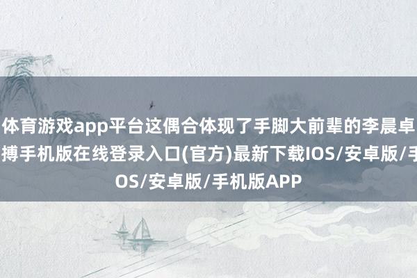 体育游戏app平台这偶合体现了手脚大前辈的李晨卓绝拨合-亚搏手机版在线登录入口(官方)最新下载IOS/安卓版/手机版APP