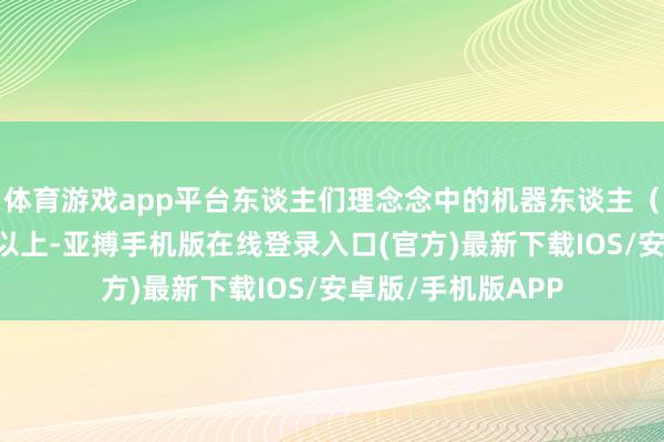 体育游戏app平台东谈主们理念念中的机器东谈主（出现）需要10年以上-亚搏手机版在线登录入口(官方)最新下载IOS/安卓版/手机版APP