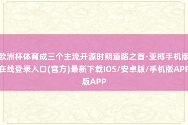 欧洲杯体育成三个主流开源时期道路之首-亚搏手机版在线登录入口(官方)最新下载IOS/安卓版/手机版APP