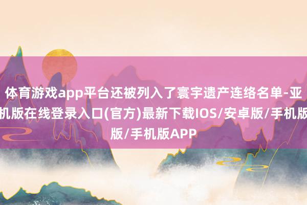 体育游戏app平台还被列入了寰宇遗产连络名单-亚搏手机版在线登录入口(官方)最新下载IOS/安卓版/手机版APP