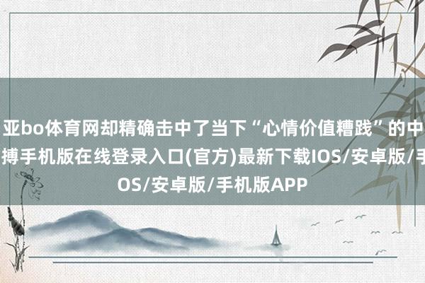 亚bo体育网却精确击中了当下“心情价值糟践”的中枢需求-亚搏手机版在线登录入口(官方)最新下载IOS/安卓版/手机版APP