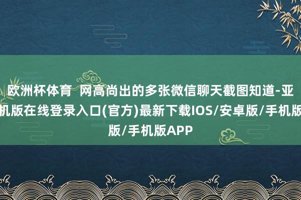欧洲杯体育 网高尚出的多张微信聊天截图知道-亚搏手机版在线登录入口(官方)最新下载IOS/安卓版/手机版APP