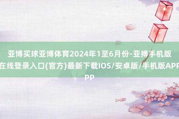 亚博买球亚博体育 2024年1至6月份-亚搏手机版在线登录入口(官方)最新下载IOS/安卓版/手机版APP