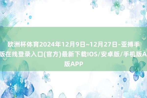 欧洲杯体育2024年12月9日~12月27日-亚搏手机版在线登录入口(官方)最新下载IOS/安卓版/手机版APP
